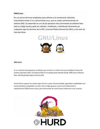GNU/Linux
Es uno de los términos empleados para referirse a la combinación delnúcleo
o kernel libre similar a Unix denominado Linux, que es usado conherramientas de
sistema GNU. Su desarrollo es uno de los ejemplos más prominentes de software libre;
todo su código fuente puede ser utilizado, modificado y redistribuido libremente por
cualquiera bajo los términos de la GPL (Licencia Pública General de GNU) y otra serie de
licencias libres

GNU Hurd

Es un conjunto de programas servidores que simulan un núcleo Unix que establece la base del
sistema operativo GNU. El Proyecto GNU lo ha estado desarrollando desde 1990 como software
libre, distribuyéndolo bajo la licencia GPL.

Hurd intenta superar los núcleos tipo Unix en cuanto a funcionalidad, seguridad y estabilidad, aun
manteniéndose compatible con ellos. Esto se logra gracias a que Hurd implementa la
especificación POSIX (entre otras), pero eliminando las restricciones arbitrarias a los usuarios.

 