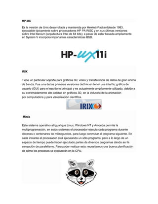 HP-UX
Es la versión de Unix desarrollada y mantenida por Hewlett-Packarddesde 1983,
ejecutable típicamente sobre procesadores HP PA RISC y en sus últimas versiones
sobre Intel Itanium (arquitectura Intel de 64 bits); a pesar de estar basada ampliamente
en System V incorpora importantes características BSD.

IRIX
Tiene un particular soporte para gráficos 3D, video y transferencia de datos de gran ancho
de banda. Fue una de las primeras versiones deUnix en tener una interfaz gráfica de
usuario (GUI) para el escritorio principal y es actualmente ampliamente utilizado, debido a
su extremadamente alta calidad en gráficos 3D, en la industria de la animación
por computadora y para visualización científica.

Minix
Este sistema operativo al igual que Linux, Windows NT y Amoeba permite la
multiprogramación, en estos sistemas el procesador ejecuta cada programa durante
decenas o centenares de milisegundos, para luego conmutar al programa siguiente. En
cada instante el procesador está ejecutando un sólo programa, pero a lo largo de un
espacio de tiempo puede haber ejecutado partes de diversos programas dando así la
sensación de paralelismo. Para poder realizar esto necesitamos una buena planificación
de cómo los procesos se ejecutarán en la CPU.

 