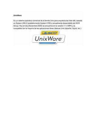 UnixWare
Es un sistema operativo comercial de la familia Unix para arquitecturas Intel x86, basado
en System VR4.2 (posteriormente System V R5) y actualmente desarrollado por SCO
Group. Hoy en día (Noviembre 2009) se encuentra en la versión 7.1.4 MP4 y es
compatible con la mayoría de las aplicaciones libres clásicas Unix (Apache, Squid, etc.)

 