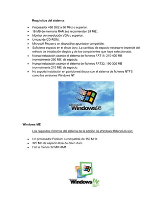 Requisitos del sistema:
Procesador 486 DX2 a 66 MHz o superior.
16 MB de memoria RAM (se recomiendan 24 MB).
Monitor con resolución VGA o superior.
Unidad de CD-ROM.
Microsoft Mouse o un dispositivo apuntador compatible.
Suficiente espacio en el disco duro. La cantidad de espacio necesario depende del
método de instalación elegido y de los componentes que haya seleccionado.
Nueva instalación usando el sistema de ficheros FAT16: 210-400 MB
(normalmente 260 MB) de espacio.
Nueva instalación usando el sistema de ficheros FAT32: 190-305 MB
(normalmente 210 MB) de espacio.
No soporta instalación en particiones/discos con el sistema de ficheros NTFS
como las versiones Windows NT

Windows ME
Los requisitos mínimos del sistema de la edición de Windows Millennium son:
Un procesador Pentium o compatible de 150 MHz.
320 MB de espacio libre de disco duro.
Por lo menos 32 MB RAM.

 