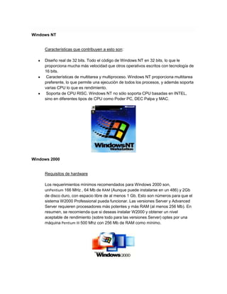 Windows NT

Características que contribuyen a esto son:
Diseño real de 32 bits. Todo el código de Windows NT en 32 bits, lo que le
proporciona mucha más velocidad que otros operativos escritos con tecnología de
16 bits.
Características de multitarea y multiproceso. Windows NT proporciona multitarea
preferente, lo que permite una ejecución de todos los procesos, y además soporta
varias CPU lo que es rendimiento.
Soporta de CPU RISC. Windows NT no sólo soporta CPU basadas en INTEL,
sino en diferentes tipos de CPU como Poder PC, DEC Palpa y MAC.

Windows 2000

Requisitos de hardware
Los requerimientos mínimos recomendados para Windows 2000 son,
unPentium 166 MHz , 64 Mb de RAM (Aunque puede instalarse en un 486) y 2Gb
de disco duro, con espacio libre de al menos 1 Gb. Esto son números para que el
sistema W2000 Professional pueda funcionar. Las versiones Server y Advanced
Server requieren procesadores más potentes y más RAM (al menos 256 Mb). En
resumen, se recomienda que si deseas instalar W2000 y obtener un nivel
aceptable de rendimiento (sobre todo para las versiones Server) optes por una
máquina Pentium III 500 Mhz con 256 Mb de RAM como mínimo.

 
