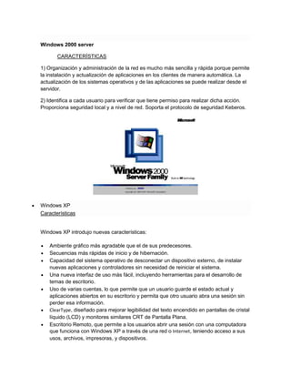 Windows 2000 server
CARACTERÍSTICAS
1) Organización y administración de la red es mucho más sencilla y rápida porque permite
la instalación y actualización de aplicaciones en los clientes de manera automática. La
actualización de los sistemas operativos y de las aplicaciones se puede realizar desde el
servidor.
2) Identifica a cada usuario para verificar que tiene permiso para realizar dicha acción.
Proporciona seguridad local y a nivel de red. Soporta el protocolo de seguridad Keberos.

Windows XP
Características

Windows XP introdujo nuevas características:
Ambiente gráfico más agradable que el de sus predecesores.
Secuencias más rápidas de inicio y de hibernación.
Capacidad del sistema operativo de desconectar un dispositivo externo, de instalar
nuevas aplicaciones y controladores sin necesidad de reiniciar el sistema.
Una nueva interfaz de uso más fácil, incluyendo herramientas para el desarrollo de
temas de escritorio.
Uso de varias cuentas, lo que permite que un usuario guarde el estado actual y
aplicaciones abiertos en su escritorio y permita que otro usuario abra una sesión sin
perder esa información.
ClearType, diseñado para mejorar legibilidad del texto encendido en pantallas de cristal
líquido (LCD) y monitores similares CRT de Pantalla Plana.
Escritorio Remoto, que permite a los usuarios abrir una sesión con una computadora
que funciona con Windows XP a través de una red o Internet, teniendo acceso a sus
usos, archivos, impresoras, y dispositivos.

 