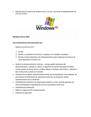 Soporte para la mayoría de módems ADSL y wireless, así como el establecimiento de
una red FireWire.

Windows Server 2003

Sus características más importantes son:
Sistema de archivos NTFS:
1. Cuotas
2. Cifrado y compresión de archivos, carpetas y no unidades completas.
3. Permite montar dispositivos de almacenamiento sobre sistemas de archivos de
otros dispositivos al estilo unix
Gestión de almacenamiento, backups... incluye gestión jerárquica del
almacenamiento, consiste en utilizar un algoritmo de caché para pasar los datos
menos usados de discos duros a medios ópticos o similares más lentos, y volverlos a
leer a disco duro cuando se necesitan.
Windows Driver Model: Implementación básica de los dispositivos más utilizados, de
esa manera los fabricantes de dispositivos sólo han de programar ciertas
especificaciones de su hardware.
ActiveDirectory Directorio de organización basado en LDAP, permite gestionar de
forma centralizada la seguridad de una red corporativa a nivel local.
Autentificación Kerberos5
DNS con registro de IP's dinámicamente
Políticas de seguridad

 