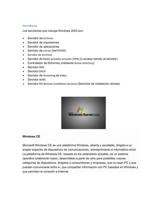 Servidores
Los servidores que maneja Windows 2003 son:
Servidor de archivos
Servidor de impresiones
Servidor de aplicaciones
Servidor de correo (SMTP/POP)
Servidor de terminal
Servidor de Redes privadas virtuales (VPN) (o acceso remoto al servidor)
Controlador de Dominios (mediante Active Directory)
Servidor DNS
Servidor DHCP
Servidor de Streaming de Vídeo
Servidor WINS
Servidor RIS Remote Installation Services (Servicios de instalación remota)

Windows CE
Microsoft Windows CE es una plataforma Windows, abierta y escalable, dirigida a un
amplio espectro de dispositivos de comunicaciones, entretenimiento e informática móvil.
La plataforma de Windows CE, basada en los estándares actuales, es un sistema
operativo totalmente nuevo, desarrollado a partir de cero para posibilitar nuevas
categorías de dispositivos, dirigidos a consumidores y empresas, que no sean PC y que
puedan comunicarse entre sí, que compartan información con PC basados en Windows y
que permitan la conexión a Internet.

 