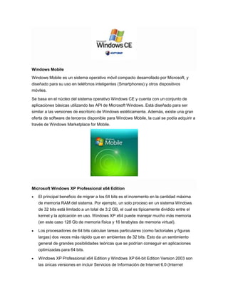 Windows Mobile
Windows Mobile es un sistema operativo móvil compacto desarrollado por Microsoft, y
diseñado para su uso en teléfonos inteligentes (Smartphones) y otros dispositivos
móviles.
Se basa en el núcleo del sistema operativo Windows CE y cuenta con un conjunto de
aplicaciones básicas utilizando las API de Microsoft Windows. Está diseñado para ser
similar a las versiones de escritorio de Windows estéticamente. Además, existe una gran
oferta de software de terceros disponible para Windows Mobile, la cual se podía adquirir a
través de Windows Marketplace for Mobile.

Microsoft Windows XP Professional x64 Edition
El principal beneficio de migrar a los 64 bits es el incremento en la cantidad máxima
de memoria RAM del sistema. Por ejemplo, un solo proceso en un sistema Windows
de 32 bits está limitado a un total de 3.2 GB, el cual es típicamente dividido entre el
kernel y la aplicación en uso. Windows XP x64 puede manejar mucho más memoria
(en este caso 128 Gb de memoria física y 16 terabytes de memoria virtual).
Los procesadores de 64 bits calculan tareas particulares (como factoriales y figuras
largas) dos veces más rápido que en ambientes de 32 bits. Esto da un sentimiento
general de grandes posibilidades teóricas que se podrían conseguir en aplicaciones
optimizadas para 64 bits.
Windows XP Professional x64 Edition y Windows XP 64-bit Edition Version 2003 son
las únicas versiones en incluir Servicios de Información de Internet 6.0 (Internet

 