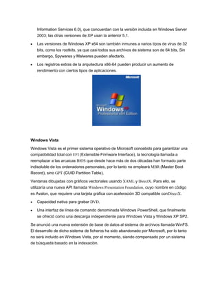 Information Services 6.0), que concuerdan con la versión incluida en Windows Server
2003; las otras versiones de XP usan la anterior 5.1.
Las versiones de Windows XP x64 son también inmunes a varios tipos de virus de 32
bits, como los rootkits, ya que casi todos sus archivos de sistema son de 64 bits, Sin
embargo, Spywares y Malwares pueden afectarlo.
Los registros extras de la arquitectura x86-64 pueden producir un aumento de
rendimiento con ciertos tipos de aplicaciones.

Windows Vista
Windows Vista es el primer sistema operativo de Microsoft concebido para garantizar una
compatibilidad total con EFI (Extensible Firmware Interface), la tecnología llamada a
reemplazar a las arcaicas BIOS que desde hace más de dos décadas han formado parte
indisoluble de los ordenadores personales, por lo tanto no empleará MBR (Master Boot
Record), sino GPT (GUID Partition Table).
Ventanas dibujadas con gráficos vectoriales usando XAML y DirectX. Para ello, se
utilizaría una nueva API llamada Windows Presentation Foundation, cuyo nombre en código
es Avalon, que requiere una tarjeta gráfica con aceleración 3D compatible conDirectX.
Capacidad nativa para grabar DVD.
Una interfaz de línea de comando denominada Windows PowerShell, que finalmente
se ofreció como una descarga independiente para Windows Vista y Windows XP SP2.
Se anunció una nueva extensión de base de datos al sistema de archivos llamada WinFS.
El desarrollo de dicho sistema de ficheros ha sido abandonado por Microsoft, por lo tanto
no será incluido en Windows Vista, por el momento, siendo compensado por un sistema
de búsqueda basado en la indexación.

 