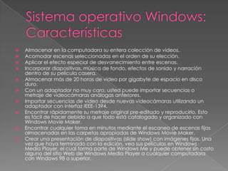 












Almacenar en la computadora su entera colección de videos.
Acomodar escenas seleccionadas en el orden de su elección.
Aplicar el efecto especial de desvanecimiento entre escenas.
Incorporar diapositivas, música de fondo, efectos de sonido y narración
dentro de su película casera.
Almacenar más de 20 horas de video por gigabyte de espacio en disco
duro.
Con un adaptador no muy caro, usted puede importar secuencias o
metraje de videocámaras análogas anteriores.
Importar secuencias de video desde nuevas videocámaras utilizando un
adaptador con interfaz IEEE-1394.
Encontrar rápidamente su metraje original pre-editado y reproducirlo. Esto
es fácil de hacer debido a que todo está catalogado y organizado con
Windows Movie Maker.
Encontrar cualquier toma en minutos mediante el escaneo de escenas fijas
almacenadas en las carpetas apropiadas de Windows Movie Maker.
Crear una presentación de diapositivas (slide show) con imágenes fijas. Una
vez que haya terminado con la edición, vea sus películas en Windows
Media Player, el cual forma parte de Windows Me y puede obtener sin costo
alguno del sitio Web de Windows Media Player a cualquier computadora
con Windows 98 o superior.

 