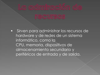 

Sirven para administrar los recursos de
hardware y de redes de un sistema
informático, como la
CPU, memoria, dispositivos de
almacenamiento secundario y
periféricos de entrada y de salida.

 
