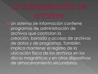 

Un sistema de información contiene
programas de administración de
archivos que controlan la
creación, borrado y acceso de archivos
de datos y de programas. También
implica mantener el registro de la
ubicación física de los archivos en los
discos magnéticos y en otros dispositivos
de almacenamiento secundarios.

 