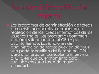 

Los programas de administración de tareas
de un sistema operativo administran la
realización de las tareas informáticas de los
usuarios finales. Los programas controlan
que áreas tiene acceso al CPU y por
cuánto tiempo. Las funciones de
administración de tareas pueden distribuir
una parte específica del tiempo del CPU
para una tarea en particular, e interrumpir
al CPU en cualquier momento para
sustituirla con una tarea de mayor
prioridad.

 