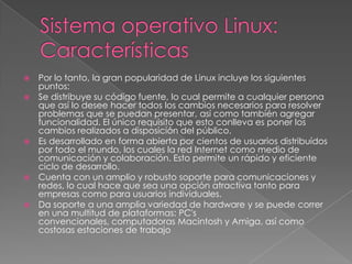 Por lo tanto, la gran popularidad de Linux incluye los siguientes
puntos:
 Se distribuye su código fuente, lo cual permite a cualquier persona
que así lo desee hacer todos los cambios necesarios para resolver
problemas que se puedan presentar, así como también agregar
funcionalidad. El único requisito que esto conlleva es poner los
cambios realizados a disposición del público.
 Es desarrollado en forma abierta por cientos de usuarios distribuídos
por todo el mundo, los cuales la red Internet como medio de
comunicación y colaboración. Esto permite un rápido y eficiente
ciclo de desarrollo.
 Cuenta con un amplio y robusto soporte para comunicaciones y
redes, lo cual hace que sea una opción atractiva tanto para
empresas como para usuarios individuales.
 Da soporte a una amplia variedad de hardware y se puede correr
en una multitud de plataformas: PC's
convencionales, computadoras Macintosh y Amiga, así como
costosas estaciones de trabajo


 