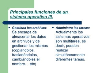 Principales funciones de un
sistema operativo III.


Gestiona los archivos:

Se encarga de
almacenar los datos
en archivos y de
gestionar los mismos
(copiándolos,
trasladándolos,
cambiándoles el
nombre… etc)



Administra las tareas:

Actualmente los
sistemas operativos
son multitarea, es
decir, pueden
realizar
simultáneamente
diferentes tareas.

 