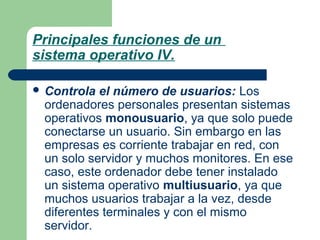 Principales funciones de un
sistema operativo IV.
 Controla

el número de usuarios: Los
ordenadores personales presentan sistemas
operativos monousuario, ya que solo puede
conectarse un usuario. Sin embargo en las
empresas es corriente trabajar en red, con
un solo servidor y muchos monitores. En ese
caso, este ordenador debe tener instalado
un sistema operativo multiusuario, ya que
muchos usuarios trabajar a la vez, desde
diferentes terminales y con el mismo
servidor.

 