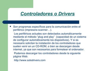 Controladores o Drivers


Son programas específicos para la comunicación entre el
periférico (impresora scanner…).
Los periféricos actuales son detectados automáticamente
mediante el método ”plug and play” (capacidad de un sistema
de configurar automáticamente los dispositivos). Y si es
necesario solicitan la instalación de los controladores que
suelen venir en un CD-ROM, o bien se descargan desde
internet, ya que son necesarios para formatear el ordenador.
Podemos descargar los controladores desde la siguiente
página Web:
http://www.solodrivers.com

 