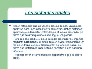 Los sistemas duales


Hacen referencia que un usuario precise de usar un sistema
operativo para unas cosas y otro para otras, ambos sistemas
operativos pueden estar instalados en el mismo ordenador de
forma que se arranque uno u otro según sea preciso.
Para que sea posible el disco duro del ordenador se organiza
mediante particiones (el disco duro se divide “lógicamente” en
má de un trozo, aunque “físicamente” no tenemos nada), de
forma que instalamos cada sistema operativo a una partición
diferente.
Podemos crear sistema duales si disponemos de dos discos
duros.

 