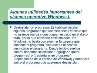 Algunas utilidades importantes del
sistema operativo Windows I.


Desinstalar un programa: Es habitual instalar
algunos programas que usamos pocas veces o que
no usamos nunca y que ocupan espacio en el disco
duro, por lo que conviene desinstalarlos. En
Windows no basta con eliminar la carpeta que
contiene el programa, sino que es necesario
desinstalar el programa. Desde inicio-panel de
control debemos seleccionar “agregar o quitar
programas” o “desisntalar un programa”
(dependiendo de la versión de Windows) y hacer clic
sobre el programa que queremos desinstalar.

 