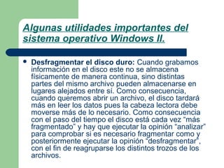 Algunas utilidades importantes del
sistema operativo Windows II.


Desfragmentar el disco duro: Cuando grabamos
información en el disco este no se almacena
físicamente de manera continua, sino distintas
partes del mismo archivo pueden almacenarse en
lugares alejados entre sí. Como consecuencia,
cuando queremos abrir un archivo, el disco tardará
más en leer los datos pues la cabeza lectora debe
moverse más de lo necesario. Como consecuencia
con el paso del tiempo el disco está cada vez “más
fragmentado” y hay que ejecutar la opinión “analizar”
para comprobar si es necesario fragmentar como y
posteriormente ejecutar la opinión “desfragmentar”,
con el fin de reagruparse los distintos trozos de los
archivos.

 