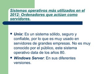 Sistemas operativos más utilizados en el
2012: Ordenadores que actúan como
servidores.

 Unix:

Es un sistema sólido, seguro y
confiable, por lo que es muy usado en
servidores de grandes empresas. No es muy
conocido por el público, este sistema
operativo data de los años 80.
 Windows Server: En sus diferentes
versiones.

 