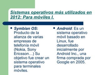 Sistemas operativos más utilizados en
2012: Para móviles I.
 Symbian

OS:
Producto de la
alianza de varias
empresas de
telefonía móvil
(Nokia, Sony
Ericsson…) Su
objetivo fue crear un
sistema operativo
para terminales
móviles.

 Android:

Es un
sistema operativo
móvil basado en
Linux, fue
desarrollado
inicialmente por
Android Inc., una
firma comprada por
Google en 2005.

 