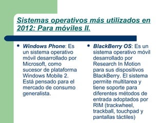 Sistemas operativos más utilizados en
2012: Para móviles II.


Windows Phone: Es
un sistema operativo
móvil desarrollado por
Microsoft, como
sucesor de plataforma
Windows Mobile 2.
Está pensado para el
mercado de consumo
generalista.



BlackBerry OS: Es un
sistema operativo móvil
desarrollado por
Research In Motion
para sus dispositivos
BlackBerry. El sistema
permite multitarea y
tiene soporte para
diferentes métodos de
entrada adoptados por
RIM (trackwheel,
trackball, touchpad y
pantallas táctiles)

 