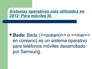 Sistemas operativos más utilizados en
2012: Para móviles III,

Bada:

Bada (<<océano>> o <<mar>>
en coreano) es un sistema operativo
para teléfonos móviles desarrollado
por Samsung.

 