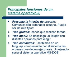 Principales funciones de un
sistema operativo II,


1.
2.
3.

Presenta la interfaz de usuario:
Comunicación ordenador-usuario. Puede
ser de tres tipos:
Tipo gráfico: Iconos que realizan tareas.
Tipo menú: Se despliega un listado con
distintas opciones para elegir.
Tipo comandos: Escribimos en un
lenguaje comprensible por el sistema las
órdenes que deben ejecutarse. Un ejemplo
sería el sistema operativo MS-DOS.

 