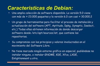 Caracteristicas de Debian:
●

●

●

●

Una amplia colección de software disponible. La versión 5.0 viene
con más de ≈ 23.000 paquetes y la versión 6.0 con casi ≈ 30.000.2
Un grupo de herramientas para facilitar el proceso de instalación y
actualización del software (APT, Aptitude, Dpkg, Synaptic, Dselect,
etc.) Todas ellas obtienen información de donde descargar
software desde /etc/apt/sources.list, que contiene los
repositorios.
Su compromiso con los principios y valores involucrados en el
movimiento del Software Libre.
No tiene marcado ningún entorno gráfico en especial, pudiéndose no
instalar ninguno, o instalar GNOME, KDE, Xfce, LXDE,
Enlightenment u otro.

 