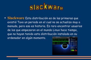 ●

Slackware Esta distribución es de las primeras que

existió Tuvo un periodo en el cual no se actualizo muy a
menudo, pero eso es historia. Es raro encontrar usuarios
de los que empezaron en el mundo Linux hace tiempo,
que no hayan tenido esta distribución instalada en su
ordenador en algún momento.

 