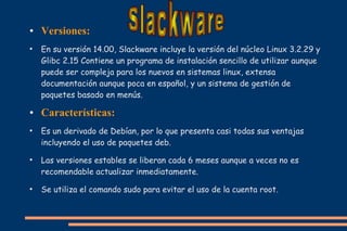 ●

●

●

●

●

●

Versiones:
En su versión 14.00, Slackware incluye la versión del núcleo Linux 3.2.29 y
Glibc 2.15 Contiene un programa de instalación sencillo de utilizar aunque
puede ser compleja para los nuevos en sistemas linux, extensa
documentación aunque poca en español, y un sistema de gestión de
paquetes basado en menús.

Características:
Es un derivado de Debían, por lo que presenta casi todas sus ventajas
incluyendo el uso de paquetes deb.
Las versiones estables se liberan cada 6 meses aunque a veces no es
recomendable actualizar inmediatamente.
Se utiliza el comando sudo para evitar el uso de la cuenta root.

 