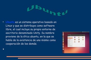●

●

Ubuntu es un sistema operativo basado en
Linux y que se distribuye como software
libre, el cual incluye su propio entorno de
escritorio denominado Unity. Su nombre
proviene de la ética ubuntu, en la que se
habla de la existencia de uno mismo como
cooperación de los demás.

 