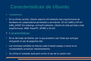 Características de Ubuntu
●

●

●

●

●

●

●

VERSIONES:
En su última versión, Ubuntu soporta oficialmente dos arquitecturas de
hardware en computadoras personales y servidores: 32-bit (x86) y 64-bit
(x86_64)42 Sin embargo, extraoficialmente, Ubuntu ha sido portado a más
arquitecturas: ARM, PowerPC, SPARC e IA-64.

Características:
Es un derivado de Debían, por lo que presenta casi todas sus ventajas
incluyendo el uso de paquetes deb.
Las versiones estables se liberan cada 6 meses aunque a veces no es
recomendable actualizar inmediatamente.
Se utiliza el comando sudo para evitar el uso de la cuenta root.

 