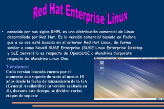 ●

conocido por sus siglas RHEL es una distribución comercial de Linux
desarrollada por Red Hat. Es la versión comercial basada en Fedora
que a su vez está basada en el anterior Red Hat Linux, de forma
similar a como Novell SUSE Enterprise (SUSE Linux Enterprise Desktop
y SLE Server) lo es respecto de OpenSUSE o Mandriva Corporate
respecto de Mandriva Linux One.

Versiones:
Cada versión lanzada cuenta por el
momento con soporte durante al menos 10
años desde la fecha de lanzamiento de la GA
(General Availability) (o versión acabada en
.0), durante este tiempo, se dividen varias
etapas de soporte

 