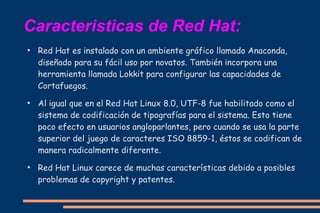 Caracteristicas de Red Hat:
●

●

●

Red Hat es instalado con un ambiente gráfico llamado Anaconda,
diseñado para su fácil uso por novatos. También incorpora una
herramienta llamada Lokkit para configurar las capacidades de
Cortafuegos.
Al igual que en el Red Hat Linux 8.0, UTF-8 fue habilitado como el
sistema de codificación de tipografías para el sistema. Esto tiene
poco efecto en usuarios angloparlantes, pero cuando se usa la parte
superior del juego de caracteres ISO 8859-1, éstos se codifican de
manera radicalmente diferente.
Red Hat Linux carece de muchas características debido a posibles
problemas de copyright y patentes.

 