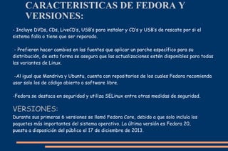 CARACTERISTICAS DE FEDORA Y
VERSIONES:
- Incluye DVDs, CDs, LiveCD’s, USB’s para instalar y CD’s y USB’s de rescate por si el
sistema falla o tiene que ser reparado.
- Prefieren hacer cambios en las fuentes que aplicar un parche específico para su
distribución, de esta forma se asegura que las actualizaciones estén disponibles para todas
las variantes de Linux.
-Al igual que Mandriva y Ubuntu, cuenta con repositorios de los cuales Fedora recomienda
usar solo los de código abierto o software libre.
-Fedora se destaca en seguridad y utiliza SELinux entre otras medidas de seguridad.

VERSIONES:
Durante sus primeras 6 versiones se llamó Fedora Core, debido a que solo incluía los
paquetes más importantes del sistema operativo. La última versión es Fedora 20,
puesta a disposición del público el 17 de diciembre de 2013.

 