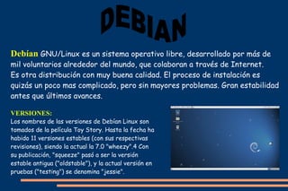 Debían GNU/Linux es un sistema operativo libre, desarrollado por más de
mil voluntarios alrededor del mundo, que colaboran a través de Internet.
Es otra distribución con muy buena calidad. El proceso de instalación es
quizás un poco mas complicado, pero sin mayores problemas. Gran estabilidad
antes que últimos avances.
VERSIONES:

Los nombres de las versiones de Debían Linux son
tomados de la película Toy Story. Hasta la fecha ha
habido 11 versiones estables (con sus respectivas
revisiones), siendo la actual la 7.0 "wheezy".4 Con
su publicación, "squeeze" pasó a ser la versión
estable antigua ("oldstable"), y la actual versión en
pruebas ("testing") se denomina "jessie".

 
