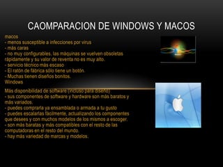 CAOMPARACION DE WINDOWS Y MACOS
macos
- menos susceptible a infecciones por virus
- más caras
- no muy configurables, las máquinas se vuelven obsoletas
rápidamente y su valor de reventa no es muy alto.
- servicio técnico más escaso
- El ratón de fábrica sólo tiene un botón.
- Muchas tienen diseños bonitos.
Windows
Más disponibilidad de software (incluso para diseño)
- sus componentes de software y hardware son más baratos y
más variados.
- puedes comprarla ya ensamblada o armada a tu gusto
- puedes escalarlas fácilmente, actualizando los componentes
que desees y con muchos modelos de los mismos a escoger.
- son más baratas y más compatibles con el resto de las
computadoras en el resto del mundo.
- hay más variedad de marcas y modelos.

 