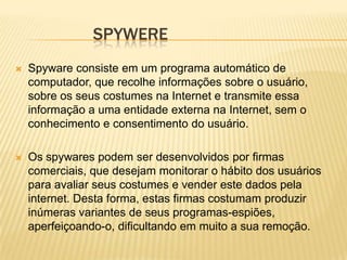 SPYWERE


Spyware consiste em um programa automático de
computador, que recolhe informações sobre o usuário,
sobre os seus costumes na Internet e transmite essa
informação a uma entidade externa na Internet, sem o
conhecimento e consentimento do usuário.



Os spywares podem ser desenvolvidos por firmas
comerciais, que desejam monitorar o hábito dos usuários
para avaliar seus costumes e vender este dados pela
internet. Desta forma, estas firmas costumam produzir
inúmeras variantes de seus programas-espiões,
aperfeiçoando-o, dificultando em muito a sua remoção.

 