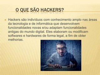 O QUE SÃO HACKERS?


Hackers são indivíduos com conhecimento amplo nas áreas
da tecnologia e de informática que desenvolvem
funcionalidades novas e/ou adaptam funcionalidades
antigas do mundo digital. Eles elaboram ou modificam
softwares e hardwares de forma legal, a fim de obter
melhorias.

 