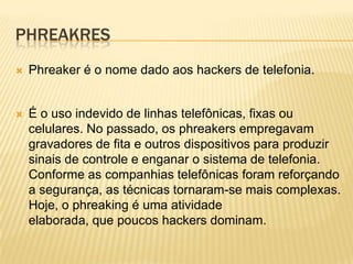 PHREAKRES


Phreaker é o nome dado aos hackers de telefonia.



É o uso indevido de linhas telefônicas, fixas ou
celulares. No passado, os phreakers empregavam
gravadores de fita e outros dispositivos para produzir
sinais de controle e enganar o sistema de telefonia.
Conforme as companhias telefônicas foram reforçando
a segurança, as técnicas tornaram-se mais complexas.
Hoje, o phreaking é uma atividade
elaborada, que poucos hackers dominam.

 