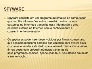 SPYWARE


Spyware consiste em um programa automático de computador,
que recolhe informações sobre o usuário, sobre os seus
costumes na Internet e transmite essa informação a uma
entidade externa na Internet, sem o conhecimento e
consentimento do usuário.



Os spywares podem ser desenvolvidos por firmas comerciais,
que desejam monitorar o hábito dos usuários para avaliar seus
costumes e vender este dados pela internet. Desta forma, estas
firmas costumam produzir inúmeras variantes de
seus programas-espiões, aperfeiçoando-o, dificultando em muito
a sua remoção.

 