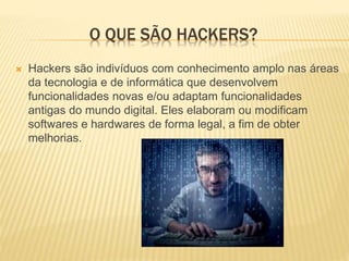 O QUE SÃO HACKERS?


Hackers são indivíduos com conhecimento amplo nas áreas
da tecnologia e de informática que desenvolvem
funcionalidades novas e/ou adaptam funcionalidades
antigas do mundo digital. Eles elaboram ou modificam
softwares e hardwares de forma legal, a fim de obter
melhorias.

 