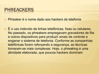 PHREACKERS


Phreaker é o nome dado aos hackers de telefonia.



É o uso indevido de linhas telefônicas, fixas ou celulares.
No passado, os phreakers empregavam gravadores de fita
e outros dispositivos para produzir sinais de controle e
enganar o sistema de telefonia. Conforme as companhias
telefônicas foram reforçando a segurança, as técnicas
tornaram-se mais complexas. Hoje, o phreaking é uma
atividade elaborada, que poucos hackers dominam

 