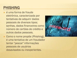 PHISHING




é uma forma de fraude
eletrônica, caracterizada por
tentativas de adquirir dados
pessoais de diversos tipos;
senhas, dados financeiros como
número de cartões de crédito e
outros dados pessoais.
Como o nome propõe (Phishing),
é uma tentativa de um fraudador
tentar "pescar" informações
pessoais de usuários
desavisados ou inexperientes.

 