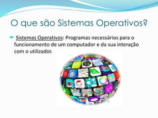 O que são Sistemas Operativos?
 Sistemas Operativos: Programas necessários para o
funcionamento de um computador e da sua interação
com o utilizador.
 