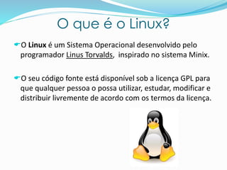 O que é o Linux?
O Linux é um Sistema Operacional desenvolvido pelo
programador Linus Torvalds, inspirado no sistema Minix.
O seu código fonte está disponível sob a licença GPL para
que qualquer pessoa o possa utilizar, estudar, modificar e
distribuir livremente de acordo com os termos da licença.
 