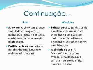 Continuação…
Linux Windows
 Software- O Linux tem grande
variedade de programas,
utilitários e jogos. No entanto,
o Windows tem uma seleção
muito maior.
 Facilidade de uso- A maioria
das distribuições Linux tem
melhorando bastante.
 Software-Por causa da grande
quantidade de usuários do
Windows há uma seleção
muito maior de softwares
disponíveis, utilitários e jogos
para Windows.
 Facilidade de uso- A
Microsoft trouxe vários
avanços e mudanças que
tornaram o sistema muito
mais fácil de usar.
 