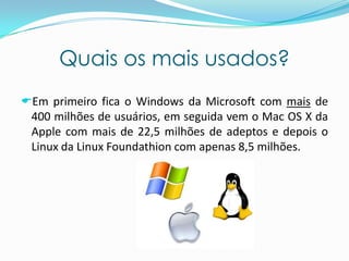 Quais os mais usados?
Em primeiro fica o Windows da Microsoft com mais de
400 milhões de usuários, em seguida vem o Mac OS X da
Apple com mais de 22,5 milhões de adeptos e depois o
Linux da Linux Foundathion com apenas 8,5 milhões.
 