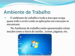 Ambiente de Trabalho
 O ambiente de trabalho é toda a área que ocupa
quase todo o ecrã e onde as aplicações em execução se
encontram.
No Ambiente de trabalho estão apresentadas várias
secções como a barra de tarefas , ícones, páginas, etc.
 