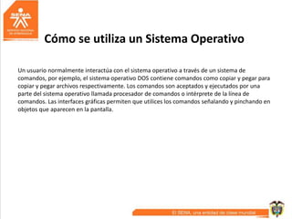 Cómo se utiliza un Sistema Operativo
Un usuario normalmente interactúa con el sistema operativo a través de un sistema de
comandos, por ejemplo, el sistema operativo DOS contiene comandos como copiar y pegar para
copiar y pegar archivos respectivamente. Los comandos son aceptados y ejecutados por una
parte del sistema operativo llamada procesador de comandos o intérprete de la línea de
comandos. Las interfaces gráficas permiten que utilices los comandos señalando y pinchando en
objetos que aparecen en la pantalla.
 