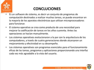 CONCLUCIONES
• Es un software de sistema, es decir un conjunto de programas de
computación destinados a realizar muchas tareas, se puede encontrar en
la mayoría de los aparatos electrónicos que utilizan microprocesadores
para funcionar.
• El sistema operativo se crea como producto de una necesidad para
mejorar la codificación de tareas en los años cuarenta. Antes las
operaciones se hacían manualmente.
• Los sistemas operativos evolucionaron a la par con la arquitectura de los
computadores, a través de cuatro generaciones donde alcanzaron un
mejoramiento y efectividad en su desempeño.
• Los sistemas operativos son programas esenciales para el funcionamiento
eficaz de las tareas, programas y aplicaciones proporcionando una interfaz
cada vez más agradable a la vista del usuario.
 
